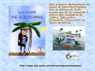 Este proxecto desenvolveuse no
                        marco do Contrato-Programa
                        Plan de Mellora de Éxito
                        escolar que lle foi concedido ó
                        Centro pola Consellería de
                        Cultura, Educación e
                        Ordenación Universitaria da
                        Xunta de Galicia.




http://www.edu.xunta.es/centros/ceipcurroscelanova/
 