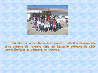 Este libro é o resultado dun proxecto didáctico desenvolvido
polos alumnos de Terceiro Ciclo de Educación Primaria do CEIP
Curros Enríquez de Celanova, en Ourense.
 