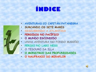 ÍNDICE

•   AVENTURAS CO CAPITÁN PATANEGRA
•   SURCANDO OS SETE MARES
•   DESCUBRINDO A ATLANTIDA
•   PERDIDOS NO PACÍFICO
•   O MUNDO ESCONDIDO
•   UNHA AVENTURA NO FONDO MARIÑO
•   PERIGO NO LAGO NESS
•   O TESOURO DA ILLA
•   O MONSTRUO DAS PROFUNDIDADES
•   O NAUFRAXIO DO MIRAFLOR
 