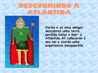 DESCUBRINDO A
  ATLANTIDA

     Carlos e os seus amigos
     descobren unha terra
     perdida baixo o mar: a
     Atlántida.Alí coñecerán ó
     seu rei e vivirán unha
     experiencia inesquecible
 