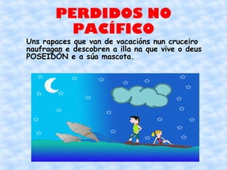 PERDIDOS NO
         PACÍFICO
Uns rapaces que van de vacacións nun cruceiro
naufragan e descobren a illa na que vive o deus
POSEIDÓN e a súa mascota.
 