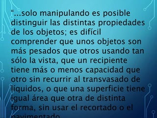 “...solo manipulando es posible
distinguir las distintas propiedades
de los objetos; es difícil
comprender que unos objetos son
más pesados que otros usando tan
sólo la vista, que un recipiente
tiene más o menos capacidad que
otro sin recurrir al transvasado de
líquidos, o que una superficie tiene
igual área que otra de distinta
forma, sin usar el recortado o el
 