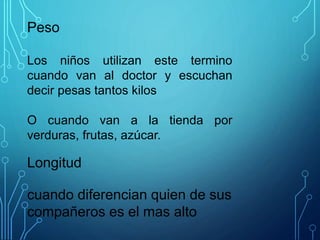Peso
Los niños utilizan este termino
cuando van al doctor y escuchan
decir pesas tantos kilos
O cuando van a la tienda por
verduras, frutas, azúcar.
Longitud
cuando diferencian quien de sus
compañeros es el mas alto
 