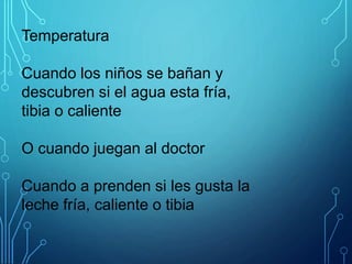 Temperatura
Cuando los niños se bañan y
descubren si el agua esta fría,
tibia o caliente
O cuando juegan al doctor
Cuando a prenden si les gusta la
leche fría, caliente o tibia
 