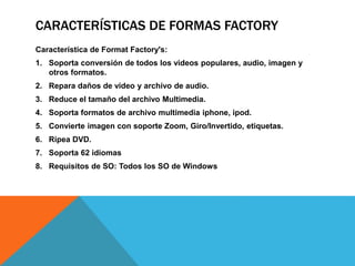 CARACTERÍSTICAS DE FORMAS FACTORY 
Característica de Format Factory's: 
1. Soporta conversión de todos los videos populares, audio, imagen y 
otros formatos. 
2. Repara daños de video y archivo de audio. 
3. Reduce el tamaño del archivo Multimedia. 
4. Soporta formatos de archivo multimedia iphone, ipod. 
5. Convierte imagen con soporte Zoom, Giro/Invertido, etiquetas. 
6. Ripea DVD. 
7. Soporta 62 idiomas 
8. Requisitos de SO: Todos los SO de Windows 
 