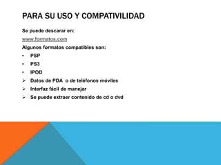 PARA SU USO Y COMPATIVILIDAD 
Se puede descarar en: 
www.formatos.com 
Algunos formatos compatibles son: 
• PSP 
• PS3 
• IPOD 
 Datos de PDA o de teléfonos móviles 
 Interfaz fácil de manejar 
 Se puede extraer contenido de cd o dvd 
 