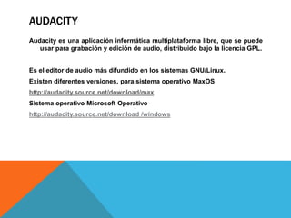 AUDACITY 
Audacity es una aplicación informática multiplataforma libre, que se puede 
usar para grabación y edición de audio, distribuido bajo la licencia GPL. 
Es el editor de audio más difundido en los sistemas GNU/Linux. 
Existen diferentes versiones, para sistema operativo MaxOS 
http://audacity.source.net/download/max 
Sistema operativo Microsoft Operativo 
http://audacity.source.net/download /windows 
 