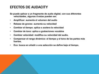 EFECTOS DE AUDACITY 
Se puede aplicar a un fragmente de audio digital, con sus diferentes 
velocidades, algunas d estas pueden ser. 
• Amplificar: aumenta el volumen del audio 
• Rebase de graves: aumenta su velocidad 
• Cambiar el tiempo: aplica o acelera la velocidad 
• Cambiar de tono: aplica a grabaciones vocablos 
• Cambiar velocidad: modifica su velocidad del audio. 
• Compensar el rango dinámico: el tiempo y el tono de las partes más 
fuertes. 
• Eco: busca en añadir a una selección se define bajo el tiempo. 
 