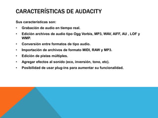 CARACTERÍSTICAS DE AUDACITY 
Sus características son: 
• Grabación de audio en tiempo real. 
• Edición archivos de audio tipo Ogg Vorbis, MP3, WAV, AIFF, AU , LOF y 
WMP. 
• Conversión entre formatos de tipo audio. 
• Importación de archivos de formato MIDI, RAW y MP3. 
• Edición de pistas múltiples. 
• Agregar efectos al sonido (eco, inversión, tono, etc). 
• Posibilidad de usar plug-ins para aumentar su funcionalidad. 
