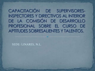 CAPACITACIÓN DE SUPERVISORES-INSPECTORES Y DIRECTIVOS AL INTERIOR DE LA COMISIÓN DE DESARROLLO PROFESIONAL SOBRE EL CURSO DE APTITUDES SOBRESALIENTES Y TALENTOS. SEDE: LINARES, N.L. 