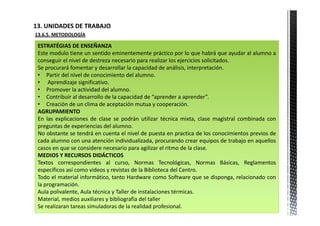 13. UNIDADES DE TRABAJO            
13.6.5. METODOLOGÍA

 ESTRATÉGIAS DE ENSEÑANZA
 Este modulo tiene un sentido eminentemente práctico por lo que habrá que ayudar al alumno a
 conseguir el nivel de destreza necesario para realizar los ejercicios solicitados.
 Se procurará fomentar y desarrollar la capacidad de análisis, interpretación.
 • Partir del nivel de conocimiento del alumno.
 • Aprendizaje significativo.
 • Promover la actividad del alumno.
 • Contribuir al desarrollo de la capacidad de “aprender a aprender”.
 • Creación de un clima de aceptación mutua y cooperación.
 AGRUPAMIENTO
 En las explicaciones de clase se podrán utilizar técnica mixta, clase magistral combinada con
 preguntas de experiencias del alumno.
 No obstante se tendrá en cuenta el nivel de puesta en practica de los conocimientos previos de
 cada alumno con una atención individualizada, procurando crear equipos de trabajo en aquellos
 casos en que se considere necesario para agilizar el ritmo de la clase.
 MEDIOS Y RECURSOS DIDÁCTICOS
 Textos correspondientes al curso, Normas Tecnológicas, Normas Básicas, Reglamentos
 específicos así como videos y revistas de la Biblioteca del Centro.
 Todo el material informático, tanto Hardware como Software que se disponga, relacionado con
 la programación.
 Aula polivalente, Aula técnica y Taller de instalaciones térmicas.
 Material, medios auxiliares y bibliografía del taller
 Se realizaran tareas simuladoras de la realidad profesional.
 