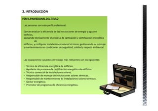 2. INTRODUCCIÓN 

PERFIL PROFESIONAL DEL TITULO

 Las personas con este perfil profesional:

 Ejercen evaluar la eficiencia de las instalaciones de energía y agua en 
 edificios, 
 apoyando técnicamente el proceso de calificación y certificación energética 
             de 
 edificios, y configurar instalaciones solares térmicas, gestionando su montaje 
 y mantenimiento en condiciones de seguridad, calidad y respeto ambiental.



 Las ocupaciones y puestos de trabajo más relevantes son los siguientes:

 •   Técnico de eficiencia energética de edificios
 •   Ayudante de procesos de certificación energética de edificios.
 •   Técnico comercial de instalaciones solares.
 •   Responsable de montaje de instalaciones solares térmicas.
 •   Responsable de mantenimiento de instalaciones solares térmicas.
 •   Gestor energético.
 •   Promotor de programas de eficiencia energética.
 
