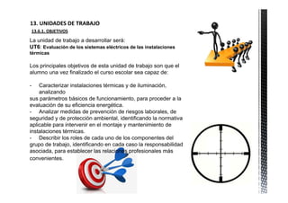 13. UNIDADES DE TRABAJO            
    13.6.1. OBJETIVOS

La unidad de trabajo a desarrollar será:
UT6: Evaluación de los sistemas eléctricos de las instalaciones
térmicas

Los principales objetivos de esta unidad de trabajo son que el
alumno una vez finalizado el curso escolar sea capaz de:

-   Caracterizar instalaciones térmicas y de iluminación,
    analizando
sus parámetros básicos de funcionamiento, para proceder a la
evaluación de su eficiencia energética.
- Analizar medidas de prevención de riesgos laborales, de
seguridad y de protección ambiental, identificando la normativa
aplicable para intervenir en el montaje y mantenimiento de
instalaciones térmicas.
- Describir los roles de cada uno de los componentes del
grupo de trabajo, identificando en cada caso la responsabilidad
asociada, para establecer las relaciones profesionales más
convenientes.
 