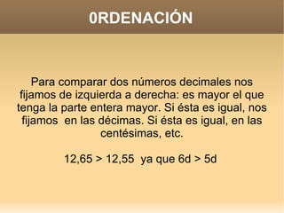 0RDENACIÓN Para comparar dos números decimales nos fijamos de izquierda a derecha: es mayor el que tenga la parte entera mayor. Si ésta es igual, nos fijamos  en las décimas. Si ésta es igual, en las centésimas, etc. 12,65 > 12,55  ya que 6d > 5d  