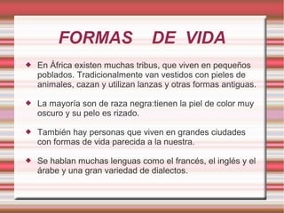FORMAS DE VIDA
 En África existen muchas tribus, que viven en pequeños
poblados. Tradicionalmente van vestidos con pieles de
animales, cazan y utilizan lanzas y otras formas antiguas.
 La mayoría son de raza negra:tienen la piel de color muy
oscuro y su pelo es rizado.
 También hay personas que viven en grandes ciudades
con formas de vida parecida a la nuestra.
 Se hablan muchas lenguas como el francés, el inglés y el
árabe y una gran variedad de dialectos.
 