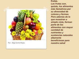 frutas.
Las frutas son,
quizás, los alimentos
más llamativos por
su diversidad de
colores y formas.
Pero además de lo
que muestran a
simple vista, forman
parte de los
alimentos con mayor
cantidad de
nutrientes y
sustancias naturales
altamente
beneficiosas para
nuestra saludPor . Olga Ureña Rojas.
 