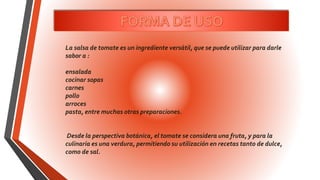 La salsa de tomate es un ingrediente versátil, que se puede utilizar para darle
sabor a :
ensalada
cocinar sopas
carnes
pollo
arroces
pasta, entre muchas otras preparaciones.
Desde la perspectiva botánica, el tomate se considera una fruta, y para la
culinaria es una verdura, permitiendo su utilización en recetas tanto de dulce,
como de sal.