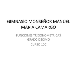 GIMNASIO MONSEÑOR MANUEL
     MARÍA CAMARGO
   FUNCIONES TRIGONOMETRICAS
         GRADO DÉCIMO
           CURSO 10C
 