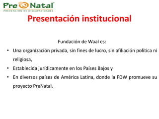 Presentación institucional
Fundación de Waal es:
• Una organización privada, sin fines de lucro, sin afiliación política ni
religiosa,
• Establecida jurídicamente en los Países Bajos y
• En diversos países de América Latina, donde la FDW promueve su
proyecto PreNatal.
 
