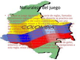 Naturaleza del juegoEl fútbol se juega siguiendo una serie de reglas, llamadas oficialmente reglas de juego. Este deporte se practica con una pelota esférica (de cuero u otro material con una circunferencia no mayor a 70 cm y no inferior a 68 cm, y un peso no superior a 450 g y no inferior a 410 g al comienzo del partido), donde dos equipos de once jugadores cada uno (diez jugadores "de campo" y un guardameta) compiten por encajar la misma en la portería rival, marcando así un gol. El equipo que más goles haya marcado al final del partido es el ganador; si ambos equipos no marcan, o marcan la misma cantidad de goles, entonces se declara un empate. Puede haber excepciones a esta regla; véase Duración y resultado más abajo.