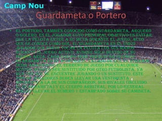 Guardameta o PorteroEl portero, también conocido como guardameta, arquero o golero, es el jugador cuyo principal objetivo es evitar que la pelota entre a su meta durante el juego, acto que se conoce como gol. El guardameta es el único jugador que puede tocar la pelota con sus manos durante el juego activo, aunque sólo dentro de su propia área. Cada equipo debe presentar un único guardameta en su alineación. En caso de que el jugador deba abandonar el terreno de juego por cualquier motivo, deberá ser sustituido por otro futbolista, ya sea uno que se encuentre jugando o un sustituto. Este tipo de jugadores deben llevar una vestimenta diferente a la de sus compañeros, sus rivales (incluido el guardameta) y el cuerpo arbitral. Por lo general suelen llevar el número 1 estampado sobre su camiseta.