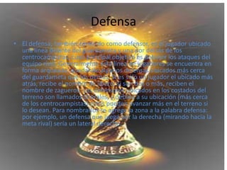 DefensaEl defensa, también conocido como defensor, es el jugador ubicado una línea delante del guardameta y una por detrás de los centrocampistas, cuyo principal objetivo es detener los ataques del equipo rival. Generalmente esta línea de jugadores se encuentra en forma arqueada, quedando algunos defensas ubicados más cerca del guardameta que los demás. Si es sólo un jugador el ubicado más atrás, recibe el nombre de líbero; si son dos o más, reciben el nombre de zagueros. Los defensores ubicados en los costados del terreno son llamados laterales, y debido a su ubicación (más cerca de los centrocampistas) estos pueden avanzar más en el terreno si lo desean. Para nombrarlos se agrega la zona a la palabra defensa: por ejemplo, un defensa que juega por la derecha (mirando hacia la meta rival) sería un lateral derecho.