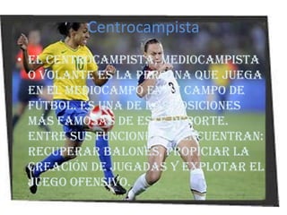 CentrocampistaEl centrocampista, mediocampista o volante es la persona que juega en el mediocampo en un campo de fútbol. Es una de las posiciones más famosas de este deporte. Entre sus funciones se encuentran: recuperar balones, propiciar la creación de jugadas y explotar el juego ofensivo.