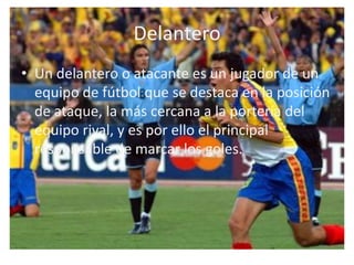 DelanteroUn delantero o atacante es un jugador de un equipo de fútbol que se destaca en la posición de ataque, la más cercana a la portería del equipo rival, y es por ello el principal responsable de marcar los goles.