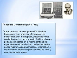 * Segunda Generación (1958-1963)
* Características de ésta generación: Usaban
transistores para procesar información. Los
transistores eran más rápidos, pequeños y más
confiables que los tubos al vacío. 200 transistores
podían acomodarse en la misma cantidad de
espacio que un tubo al vacío. Usaban pequeños
anillos magnéticos para almacenar información e
instrucciones. Producían gran cantidad de calor y
eran sumamente lentas.

 