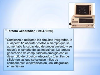* Tercera Generación (1964-1970)
* Comienza a utilizarse los circuitos integrados, lo
cual permitió abaratar costos al tiempo que se
aumentaba la capacidad de procesamiento y se
reducía el tamaño de las máquinas. La tercera
generación de computadoras emergió con el
desarrollo de circuitos integrados (pastillas de
silicio) en las que se colocan miles de
componentes electrónicos en una integración
en miniatura

 