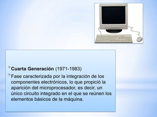 * Cuarta Generación (1971-1983)
* Fase caracterizada por la integración de los
componentes electrónicos, lo que propició la
aparición del microprocesador, es decir, un
único circuito integrado en el que se reúnen los
elementos básicos de la máquina.

 