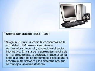 * Quinta Generación (1984 -1999)
* Surge la PC tal cual como la conocemos en la
actualidad. IBM presenta su primera
computadora personal y revoluciona el sector
informativo. En vista de la acelerada marcha de
la microelectrónica, la sociedad industrial se ha
dado a la tarea de poner también a esa altura el
desarrollo del software y los sistemas con que
se manejan las computadoras.

 