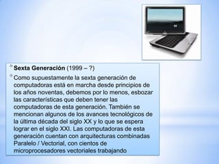 * Sexta Generación (1999 – ?)
* Como supuestamente la sexta generación de
computadoras está en marcha desde principios de
los años noventas, debemos por lo menos, esbozar
las características que deben tener las
computadoras de esta generación. También se
mencionan algunos de los avances tecnológicos de
la última década del siglo XX y lo que se espera
lograr en el siglo XXI. Las computadoras de esta
generación cuentan con arquitecturas combinadas
Paralelo / Vectorial, con cientos de
microprocesadores vectoriales trabajando

 