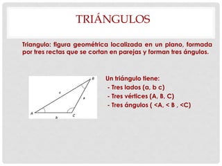 TRIÁNGULOS
Triangulo: figura geométrica localizada en un plano, formada
por tres rectas que se cortan en parejas y forman tres ángulos.
Un triángulo tiene:
- Tres lados (a, b c)
- Tres vértices (A, B, C)
- Tres ángulos ( <A, < B , <C)
 