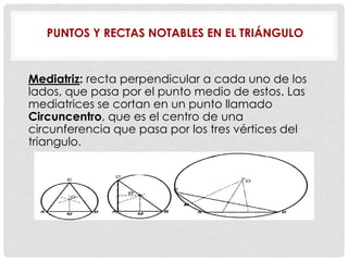PUNTOS Y RECTAS NOTABLES EN EL TRIÁNGULO
Mediatriz: recta perpendicular a cada uno de los
lados, que pasa por el punto medio de estos. Las
mediatrices se cortan en un punto llamado
Circuncentro, que es el centro de una
circunferencia que pasa por los tres vértices del
triangulo.
 