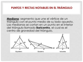 PUNTOS Y RECTAS NOTABLES EN EL TRIÁNGULO
Mediana: segmento que une el vértice de un
triángulo con el punto medio de su lado opuesto.
Las medianas se cortan en un punto en el interior
del triángulo llamado Baricentro, el cual es el
centro de gravedad del triángulo.
 