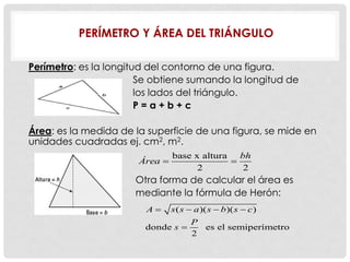 PERÍMETRO Y ÁREA DEL TRIÁNGULO
Perímetro: es la longitud del contorno de una figura.
Se obtiene sumando la longitud de
los lados del triángulo.
P = a + b + c
Área: es la medida de la superficie de una figura, se mide en
unidades cuadradas ej. cm2, m2.
Otra forma de calcular el área es
mediante la fórmula de Herón:
( )( )( )
donde es el semiperímetro
2
A s s a s b s c
P
s
   

base x altura
2 2
bh
Área  
 
