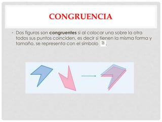 CONGRUENCIA
• Dos figuras son congruentes si al colocar una sobre la otra
todos sus puntos coinciden, es decir si tienen la misma forma y
tamaño, se representa con el símbolo .
 