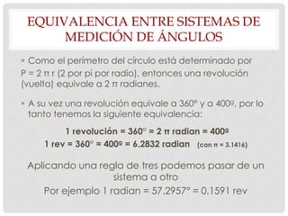 EQUIVALENCIA ENTRE SISTEMAS DE
MEDICIÓN DE ÁNGULOS
 Como el perímetro del círculo está determinado por
P = 2 π r (2 por pi por radio), entonces una revolución
(vuelta) equivale a 2 π radianes.
 A su vez una revolución equivale a 360° y a 400g, por lo
tanto tenemos la siguiente equivalencia:
1 revolución = 360° = 2 π radian = 400g
1 rev = 360° = 400g = 6.2832 radian (con π = 3.1416)
Aplicando una regla de tres podemos pasar de un
sistema a otro
Por ejemplo 1 radian = 57.2957° = 0.1591 rev
 
