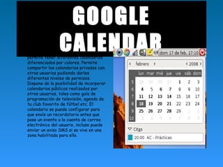 GOOGLE
CALENDAR• Google Calendar es una agenda que
permite tener diferentes calendarios
diferenciados por colores. Permite
compartir los calendarios privados con
otros usuarios pudiendo darles
diferentes niveles de permisos.
Dispone de la posibilidad de incorporar
calendarios públicos realizados por
otros usuarios, tales como guía de
programación de televisión, agenda de
tu club favorito de fútbol etc. El
calendario se puede configurar para
que envíe un recordatorio antes que
pase un evento a la cuenta de correo
electrónico del usuario, incluso puede
enviar un aviso SMS si se vive en una
zona habilitada para ello.
 