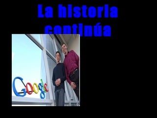 La historia
continúaLo que tenían en mente era un objetivo tan
ingenuamente desaforado como el de
hacer accesible toda la sabiduría del
mundo de una manera fácil, rápida y
gratuita. Su criatura, Google, es lo mas
parecido a la invención de la imprenta
que nos ha tocado vivir.
El verdadero problema es este:
Una vez que has aislado, en medio de ese
océano de paginas web los 3 millones y
pico de paginas donde aparece la
palabra lasaña ¿cómo te las apañas para
ponerlas en un orden que te facilite la
búsqueda?. Si no resuelves ese
problema, el saber sigue siendo
inaccesible, y los motores de búsqueda,
inútiles.
 