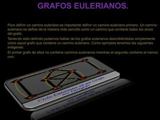 GRAFOS EULERIANOS.
Para definir un camino euleriano es importante definir un camino euleriano primero. Un camino
euleriano se define de la manera más sencilla como un camino que contiene todos los arcos
del grafo.
Teniendo esto definido podemos hablar de los grafos eulerianos describiéndolos simplemente
como aquel grafo que contiene un camino euleriano. Como ejemplos tenemos las siguientes
imágenes:
El primer grafo de ellos no contiene caminos eulerianos mientras el segundo contiene al menos
uno.
 
