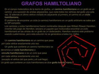 GRAFOS HAMILTOLIANO
En el campo matemático de la teoría de grafos, un camino hamiltoniano en un grafo es un
camino, una sucesión de aristas adyacentes, que visita todos los vértices del grafo una sola
vez. Si además el último vértice visitado es adyacente al primero, el camino es un ciclo
hamiltoniano.
El problema de encontrar un ciclo (o camino) hamiltoniano en un grafo arbitrario se sabe que
es NP-completo.
Los caminos y ciclos hamiltonianos fueron nombrados después que William Rowan Hamilton,
inventor del juego de Hamilton, lanzara un juguete que involucraba encontrar un ciclo
hamiltoniano en las aristas de un grafo de un dodecaedro. Hamilton resolvió este problema
usando cuaterniones, pero esta solución no se generaliza a todos los grafos.
Un camino hamiltoniano es un camino que pasa
por cada vértice exactamente una vez.
Un grafo que contiene un camino hamiltoniano se
denomina un ciclo hamiltoniano o
circuito hamiltoniano si es un ciclo que pasa
por cada vértice exactamente una vez
(excepto el vértice del que parte y al cual llega).
Un grafo que contiene un ciclo hamiltoniano se dice grafo hamiltoniano.
 