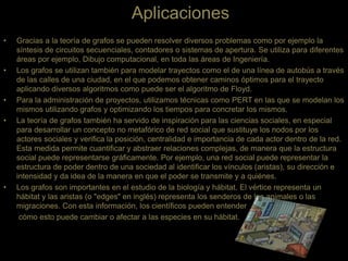 Aplicaciones
• Gracias a la teoría de grafos se pueden resolver diversos problemas como por ejemplo la
síntesis de circuitos secuenciales, contadores o sistemas de apertura. Se utiliza para diferentes
áreas por ejemplo, Dibujo computacional, en toda las áreas de Ingeniería.
• Los grafos se utilizan también para modelar trayectos como el de una línea de autobús a través
de las calles de una ciudad, en el que podemos obtener caminos óptimos para el trayecto
aplicando diversos algoritmos como puede ser el algoritmo de Floyd.
• Para la administración de proyectos, utilizamos técnicas como PERT en las que se modelan los
mismos utilizando grafos y optimizando los tiempos para concretar los mismos.
• La teoría de grafos también ha servido de inspiración para las ciencias sociales, en especial
para desarrollar un concepto no metafórico de red social que sustituye los nodos por los
actores sociales y verifica la posición, centralidad e importancia de cada actor dentro de la red.
Esta medida permite cuantificar y abstraer relaciones complejas, de manera que la estructura
social puede representarse gráficamente. Por ejemplo, una red social puede representar la
estructura de poder dentro de una sociedad al identificar los vínculos (aristas), su dirección e
intensidad y da idea de la manera en que el poder se transmite y a quiénes.
• Los grafos son importantes en el estudio de la biología y hábitat. El vértice representa un
hábitat y las aristas (o "edges" en inglés) representa los senderos de los animales o las
migraciones. Con esta información, los científicos pueden entender
cómo esto puede cambiar o afectar a las especies en su hábitat.
 