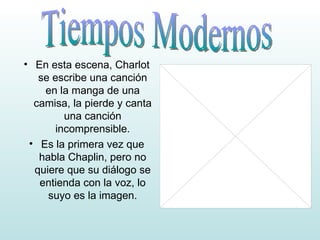 En esta escena, Charlot se escribe una canción en la manga de una camisa, la pierde y canta una canción incomprensible. Es la primera vez que habla Chaplin, pero no quiere que su diálogo se entienda con la voz, lo suyo es la imagen. Tiempos Modernos