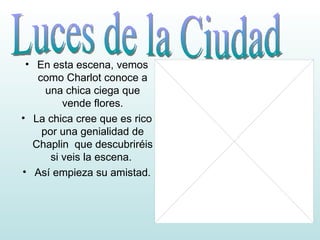 En esta escena, vemos como Charlot conoce a una chica ciega que vende flores. La chica cree que es rico por una genialidad de Chaplin que descubriréis si veis la escena. Así empieza su amistad. Luces de la Ciudad