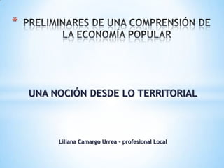 *




    UNA NOCIÓN DESDE LO TERRITORIAL



         Liliana Camargo Urrea – profesional Local
 