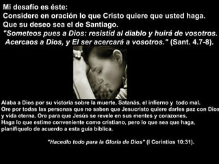 Mi desafío es éste:
Considere en oración lo que Cristo quiere que usted haga.
Que su deseo sea el de Santiago.
"Someteos pues a Dios: resistid al diablo y huirá de vosotros.
Acercaos a Dios, y El ser acercará a vosotros." (Sant. 4.7-8).
Alaba a Dios por su victoria sobre la muerte, Satanás, el infierno y todo mal.
Ore por todas las personas que no saben que Jesucristo quiere darles paz con Dios
y vida eterna. Ore para que Jesús se revele en sus mentes y corazones.
Haga lo que estime conveniente como cristiano, pero lo que sea que haga,
planifíquelo de acuerdo a esta guía bíblica.
"Hacedlo todo para la Gloria de Dios" (I Corintios 10:31).
 