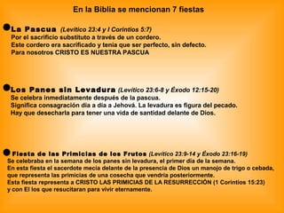 En la Biblia se mencionan 7 fiestas
La Pascua (Levítico 23:4 y I Corintios 5:7)
Por el sacrificio substituto a través de un cordero.
Este cordero era sacrificado y tenia que ser perfecto, sin defecto.
Para nosotros CRISTO ES NUESTRA PASCUA
Los Panes sin Levadura (Levítico 23:6-8 y Éxodo 12:15-20)
Se celebra inmediatamente después de la pascua.
Significa consagración día a día a Jehová. La levadura es figura del pecado.
Hay que desecharla para tener una vida de santidad delante de Dios.
Fiesta de las Primicias de los Frutos (Levítico 23:9-14 y Éxodo 23:16-19)
Se celebraba en la semana de los panes sin levadura, el primer día de la semana.
En esta fiesta el sacerdote mecía delante de la presencia de Dios un manojo de trigo o cebada,
que representa las primicias de una cosecha que vendría posteriormente.
Esta fiesta representa a CRISTO LAS PRIMICIAS DE LA RESURRECCIÓN (1 Corintios 15:23)
y con El los que resucitaran para vivir eternamente.
 