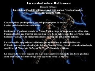 La verdad sobre Halloween
La celebración del Halloween se inició en los Estados Unidos
alrededor del año 1845.
Los peregrinos que llegaron a ese país provenientes de Europa
habían prohibido dicha celebración.
inmigrantes irlandeses inundaron Nueva York a causa de una escasez de alimentos.
Fueron ellos los que trajeron consigo una vieja fiesta religiosa de los sacerdotes galos
llamados "druidas", la cual gradualmente se propagó por el resto del país.
La celebración original no era llamada por su nombre actual de Halloween.
El fin del verano marcaba el inicio del Año Nuevo Céltico; éste se celebraba ofreciendo
sacrificios al "Señor del Cielo y de la Tierra": Samhain o Saman.
La imagen de ese dios pagano era la de un esqueleto sosteniendo una hoz o guadaña
en su mano que más tarde llegó a ser conocido como La Muerte.
Historia (breve)
 